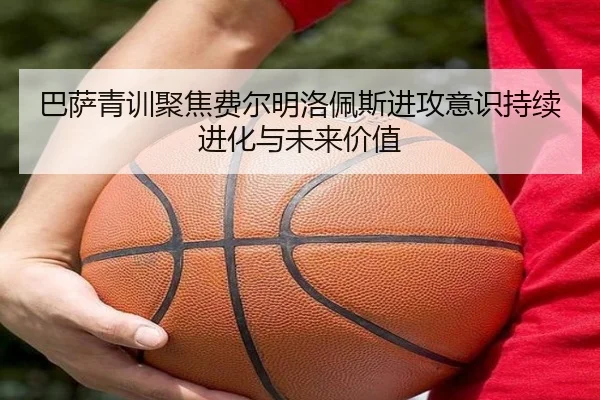巴萨青训聚焦费尔明洛佩斯进攻意识持续进化与未来价值