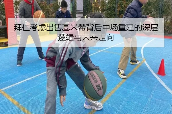 拜仁考虑出售基米希背后中场重建的深层逻辑与未来走向