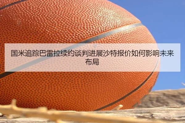 国米追踪巴雷拉续约谈判进展沙特报价如何影响未来布局