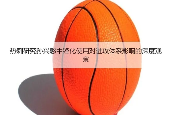 热刺研究孙兴慜中锋化使用对进攻体系影响的深度观察